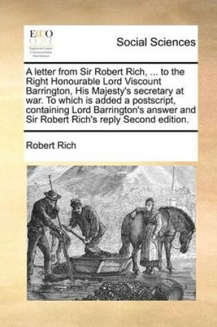 Cover of A letter from Sir Robert Rich, ... to the Right Honourable Lord Viscount Barrington, His Majesty's secretary at war. To which is added a postscript, containing Lord Barrington's answer and Sir Robert Rich's reply Second edition.