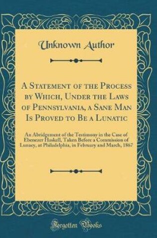 Cover of A Statement of the Process by Which, Under the Laws of Pennsylvania, a Sane Man Is Proved to Be a Lunatic