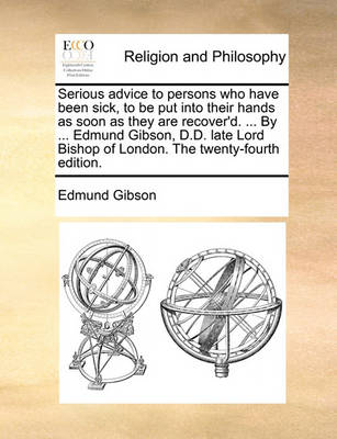 Book cover for Serious Advice to Persons Who Have Been Sick, to Be Put Into Their Hands as Soon as They Are Recover'd. ... by ... Edmund Gibson, D.D. Late Lord Bishop of London. the Twenty-Fourth Edition.