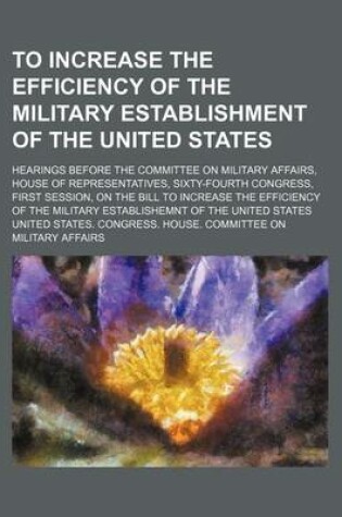 Cover of To Increase the Efficiency of the Military Establishment of the United States; Hearings Before the Committee on Military Affairs, House of Representatives, Sixty-Fourth Congress, First Session, on the Bill to Increase the Efficiency of the Military Establ
