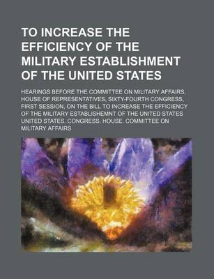Book cover for To Increase the Efficiency of the Military Establishment of the United States; Hearings Before the Committee on Military Affairs, House of Representatives, Sixty-Fourth Congress, First Session, on the Bill to Increase the Efficiency of the Military Establ