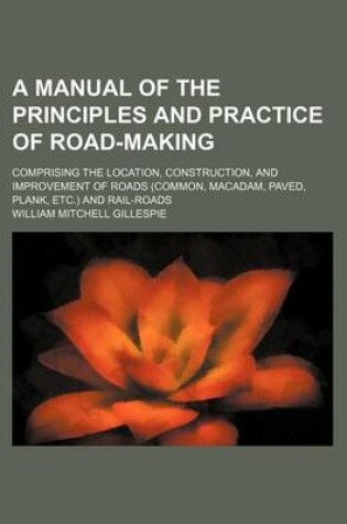 Cover of A Manual of the Principles and Practice of Road-Making; Comprising the Location, Construction, and Improvement of Roads (Common, MacAdam, Paved, Plank, Etc.) and Rail-Roads