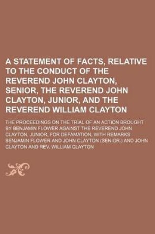 Cover of A Statement of Facts, Relative to the Conduct of the Reverend John Clayton, Senior, the Reverend John Clayton, Junior, and the Reverend William Clayton; The Proceedings on the Trial of an Action Brought by Benjamin Flower Against the Reverend John Clayton