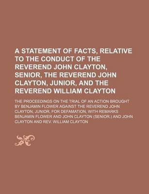 Book cover for A Statement of Facts, Relative to the Conduct of the Reverend John Clayton, Senior, the Reverend John Clayton, Junior, and the Reverend William Clayton; The Proceedings on the Trial of an Action Brought by Benjamin Flower Against the Reverend John Clayton