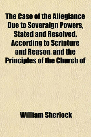 Cover of The Case of the Allegiance Due to Soveraign Powers, Stated and Resolved, According to Scripture and Reason, and the Principles of the Church of