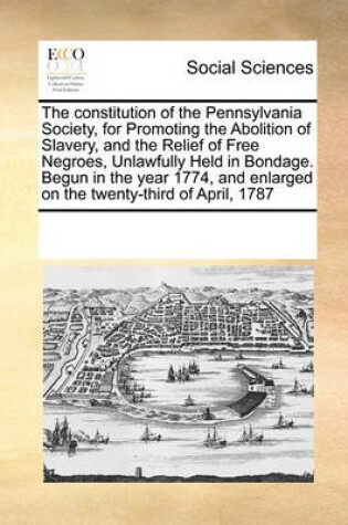 Cover of The Constitution of the Pennsylvania Society, for Promoting the Abolition of Slavery, and the Relief of Free Negroes, Unlawfully Held in Bondage. Begun in the Year 1774, and Enlarged on the Twenty-Third of April, 1787
