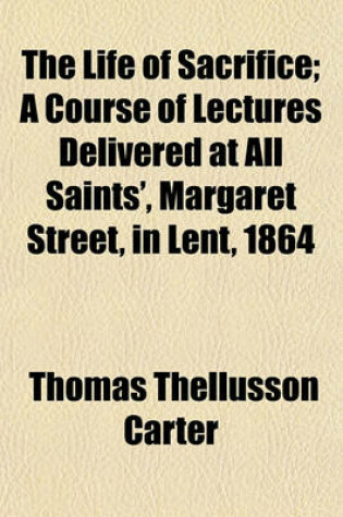 Cover of The Life of Sacrifice; A Course of Lectures Delivered at All Saints', Margaret Street, in Lent, 1864