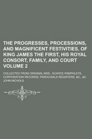 Cover of The Progresses, Processions, and Magnificent Festivities, of King James the First, His Royal Consort, Family, and Court; Collected from Original Mss., Scarce Pamphlets, Corporation Records, Parochials Registers, &C., &C Volume 2