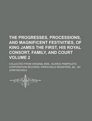 Book cover for The Progresses, Processions, and Magnificent Festivities, of King James the First, His Royal Consort, Family, and Court; Collected from Original Mss., Scarce Pamphlets, Corporation Records, Parochials Registers, &C., &C Volume 2