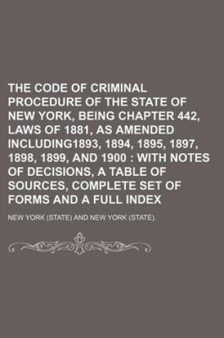 Cover of The Code of Criminal Procedure of the State of New York, Being Chapter 442, Laws of 1881, as Amended Including1893, 1894, 1895, 1897, 1898, 1899, and 1900; With Notes of Decisions, a Table of Sources, Complete Set of Forms and a Full