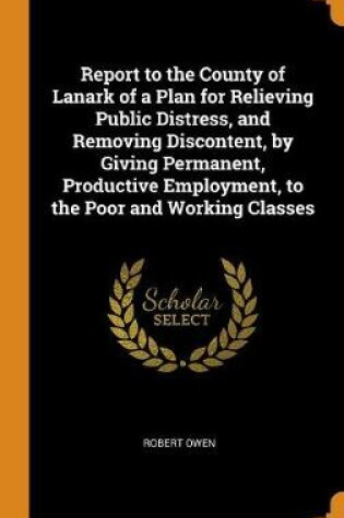 Cover of Report to the County of Lanark of a Plan for Relieving Public Distress, and Removing Discontent, by Giving Permanent, Productive Employment, to the Poor and Working Classes