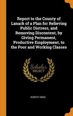 Book cover for Report to the County of Lanark of a Plan for Relieving Public Distress, and Removing Discontent, by Giving Permanent, Productive Employment, to the Poor and Working Classes