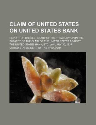 Book cover for Claim of United States on United States Bank; Report of the Secretary of the Treasury Upon the Subject of the Claim of the United States Against the United States Bank, Etc. January 30, 1837