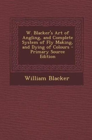 Cover of W. Blacker's Art of Angling, and Complete System of Fly Making, and Dying of Colours - Primary Source Edition