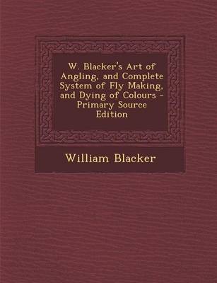 Book cover for W. Blacker's Art of Angling, and Complete System of Fly Making, and Dying of Colours - Primary Source Edition