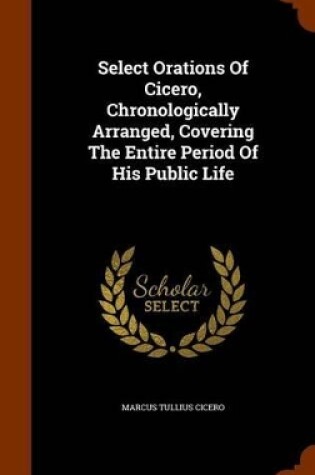 Cover of Select Orations of Cicero, Chronologically Arranged, Covering the Entire Period of His Public Life