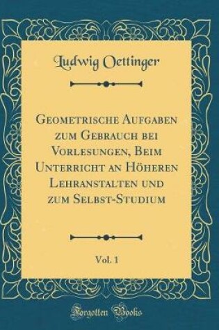 Cover of Geometrische Aufgaben Zum Gebrauch Bei Vorlesungen, Beim Unterricht an Hoeheren Lehranstalten Und Zum Selbst-Studium, Vol. 1 (Classic Reprint)