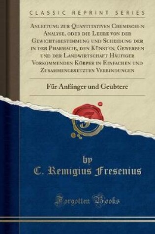 Cover of Anleitung Zur Quantitativen Chemischen Analyse, Oder Die Lehre Von Der Gewichtsbestimmung Und Scheidung Der in Der Pharmacie, Den Künsten, Gewerben Und Der Landwirtschaft Häufiger Vorkommenden Körper in Einfachen Und Zusammengesetzten Verbindungen