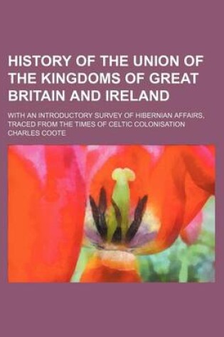 Cover of History of the Union of the Kingdoms of Great Britain and Ireland; With an Introductory Survey of Hibernian Affairs, Traced from the Times of Celtic Colonisation