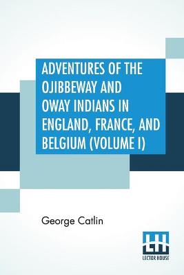 Book cover for Adventures Of The Ojibbeway And Ioway Indians In England, France, And Belgium (Volume I); Being Notes Of Eight Years' Travels And Residence In Europe With His North American Indian Collection