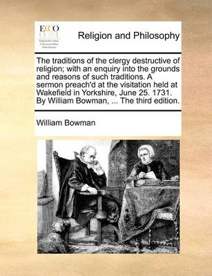 Book cover for The Traditions of the Clergy Destructive of Religion; With an Enquiry Into the Grounds and Reasons of Such Traditions. a Sermon Preach'd at the Visitation Held at Wakefield in Yorkshire, June 25. 1731. by William Bowman, ... the Third Edition.