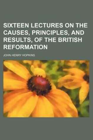 Cover of Sixteen Lectures on the Causes, Principles, and Results, of the British Reformation