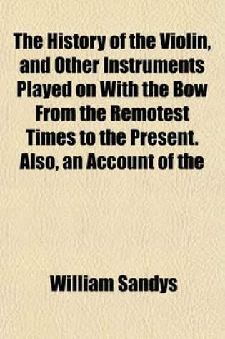 Cover of The History of the Violin, and Other Instruments Played on with the Bow from the Remotest Times to the Present. Also, an Account of the