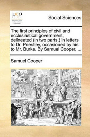 Cover of The First Principles of Civil and Ecclesiastical Government, Delineated (in Two Parts, ) in Letters to Dr. Priestley, Occasioned by His to Mr. Burke. by Samuel Cooper, ...