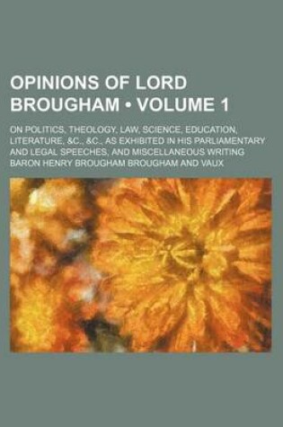 Cover of Opinions of Lord Brougham (Volume 1); On Politics, Theology, Law, Science, Education, Literature, &C., &C., as Exhibited in His Parliamentary and Legal Speeches, and Miscellaneous Writing