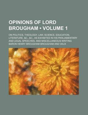 Book cover for Opinions of Lord Brougham (Volume 1); On Politics, Theology, Law, Science, Education, Literature, &C., &C., as Exhibited in His Parliamentary and Legal Speeches, and Miscellaneous Writing