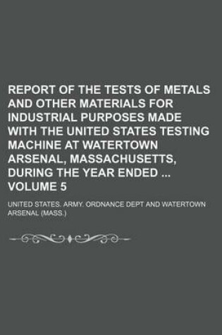 Cover of Report of the Tests of Metals and Other Materials for Industrial Purposes Made with the United States Testing Machine at Watertown Arsenal, Massachusetts, During the Year Ended Volume 5