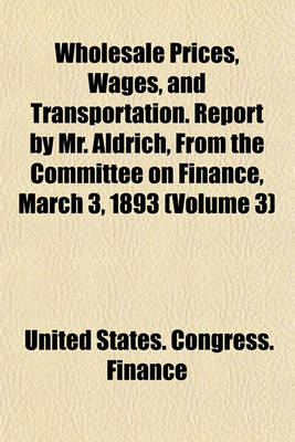 Book cover for Wholesale Prices, Wages, and Transportation. Report by Mr. Aldrich, from the Committee on Finance, March 3, 1893 (Volume 3)