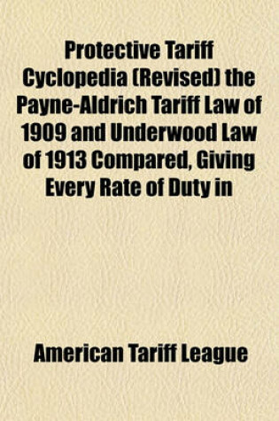 Cover of Protective Tariff Cyclopedia (Revised) the Payne-Aldrich Tariff Law of 1909 and Underwood Law of 1913 Compared, Giving Every Rate of Duty in