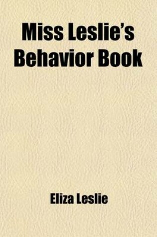 Cover of Miss Leslie's Behavior Book; A Guide and Manual for Ladies as Regards Their Conversation, Manners, Dress, Introductions, Entree to Society, Shopping W