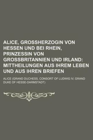 Cover of Alice, Grossherzogin Von Hessen Und Bei Rhein, Prinzessin Von Grossbritannien Und Irland; Mittheilungen Aus Ihrem Leben Und Aus Ihren Briefen