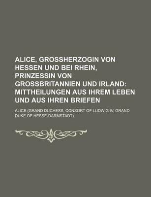 Book cover for Alice, Grossherzogin Von Hessen Und Bei Rhein, Prinzessin Von Grossbritannien Und Irland; Mittheilungen Aus Ihrem Leben Und Aus Ihren Briefen