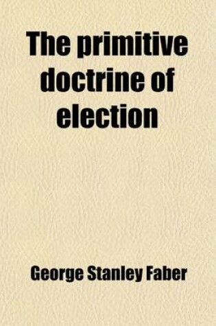 Cover of The Primitive Doctrine of Election; Or, an Historical Inquiry Into the Ideality and Causation of Scriptural Election, as Received and Maintained in the Primitve Church of Christ