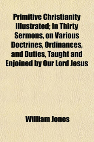 Cover of Primitive Christianity Illustrated; In Thirty Sermons, on Various Doctrines, Ordinances, and Duties, Taught and Enjoined by Our Lord Jesus