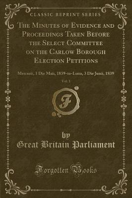 Book cover for The Minutes of Evidence and Proceedings Taken Before the Select Committee on the Carlow Borough Election Petitions, Vol. 1