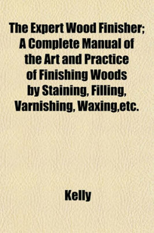 Cover of The Expert Wood Finisher; A Complete Manual of the Art and Practice of Finishing Woods by Staining, Filling, Varnishing, Waxing, Etc.