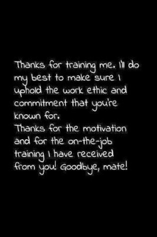 Cover of Thanks for training me. I'll do my best to make sure I uphold the work ethic and commitment that you're known for.