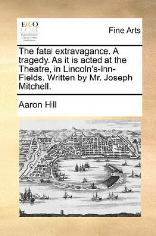 Cover of The Fatal Extravagance. a Tragedy. as It Is Acted at the Theatre, in Lincoln's-Inn-Fields. Written by Mr. Joseph Mitchell.