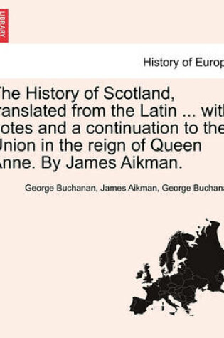 Cover of The History of Scotland, Translated from the Latin ... with Notes and a Continuation to the Union in the Reign of Queen Anne. by James Aikman.