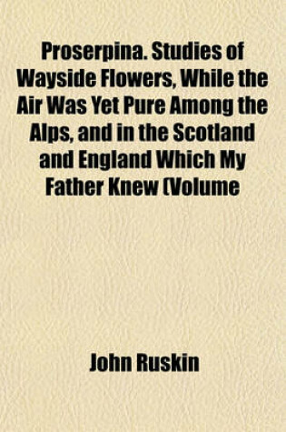 Cover of Proserpina. Studies of Wayside Flowers, While the Air Was Yet Pure Among the Alps, and in the Scotland and England Which My Father Knew (Volume