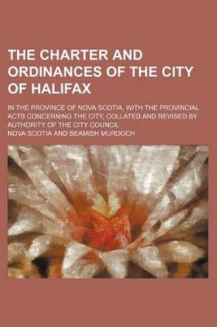 Cover of The Charter and Ordinances of the City of Halifax; In the Province of Nova Scotia, with the Provincial Acts Concerning the City, Collated and Revised by Authority of the City Council