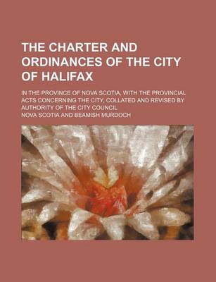 Book cover for The Charter and Ordinances of the City of Halifax; In the Province of Nova Scotia, with the Provincial Acts Concerning the City, Collated and Revised by Authority of the City Council