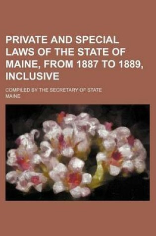 Cover of Private and Special Laws of the State of Maine, from 1887 to 1889, Inclusive; Compiled by the Secretary of State