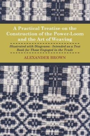 Cover of A Practical Treatise On The Construction Of The Power-Loom And The Art of Weaving - Illustrated With Diagrams - Intended As A Text Book For Those Engaged In The Trade