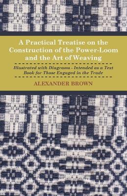 Book cover for A Practical Treatise On The Construction Of The Power-Loom And The Art of Weaving - Illustrated With Diagrams - Intended As A Text Book For Those Engaged In The Trade