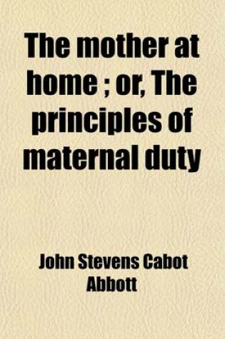 Cover of The Mother at Home, Or, the Principles of Maternal Duty, Familiarly Illustrated; Or, the Principles of Maternal Duty Familiarly Illustrated